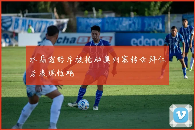 水晶宫怒斥被抢劫奥利塞转会拜仁后表现惊艳
