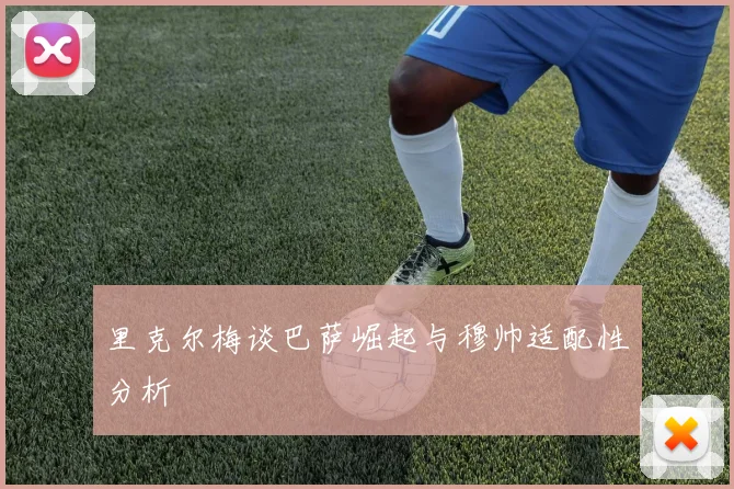 里克尔梅谈巴萨崛起与穆帅适配性分析