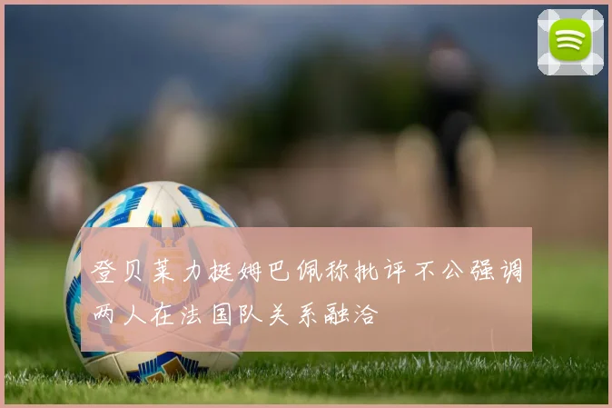 登贝莱力挺姆巴佩称批评不公强调两人在法国队关系融洽