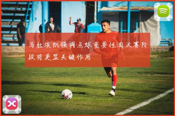 马杜埃凯强调点球重要性淘汰赛阶段将更显关键作用