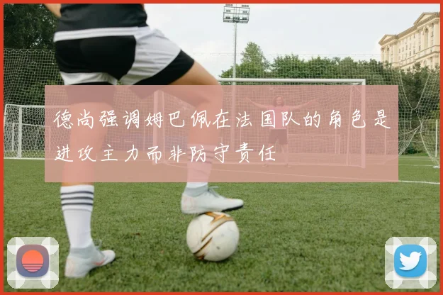 德尚强调姆巴佩在法国队的角色是进攻主力而非防守责任