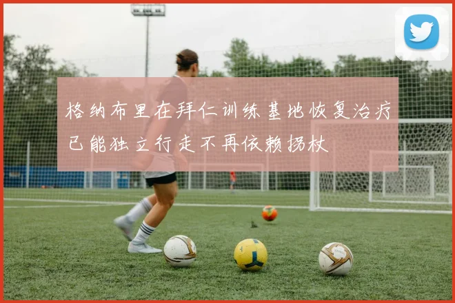 格纳布里在拜仁训练基地恢复治疗已能独立行走不再依赖拐杖