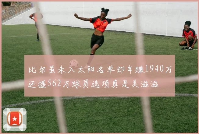 比尔虽未入太阳名单却年赚1940万还握562万球员选项真是美滋滋