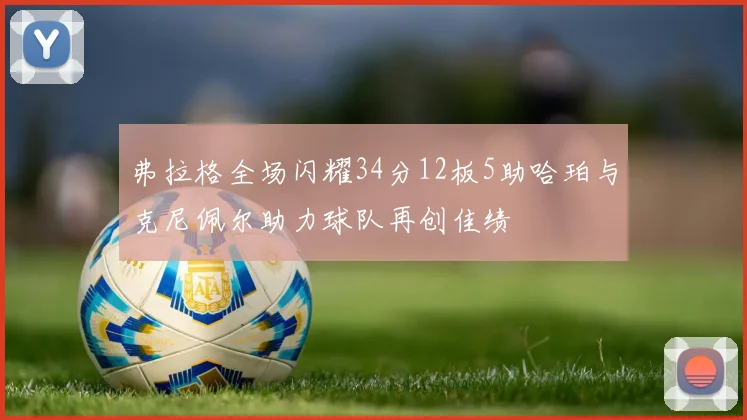 弗拉格全场闪耀34分12板5助哈珀与克尼佩尔助力球队再创佳绩