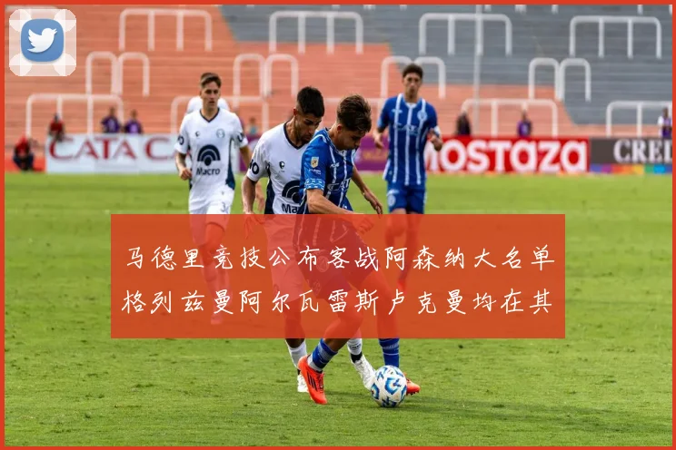 马德里竞技公布客战阿森纳大名单格列兹曼阿尔瓦雷斯卢克曼均在其中