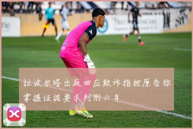 拉波尔塔出庭回应欺诈指控原告称掌握证据要求判刑六年