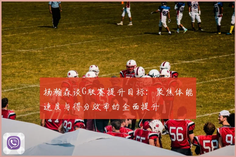 杨瀚森谈G联赛提升目标：聚焦体能速度与得分效率的全面提升