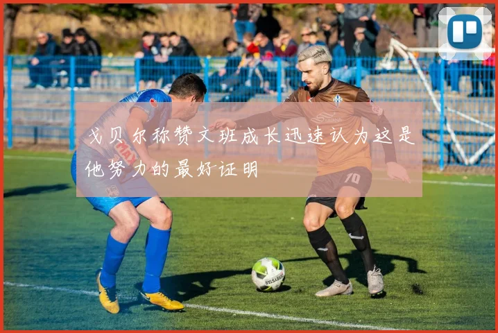 戈贝尔称赞文班成长迅速认为这是他努力的最好证明