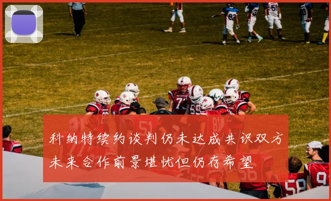 科纳特续约谈判仍未达成共识双方未来合作前景堪忧但仍存希望