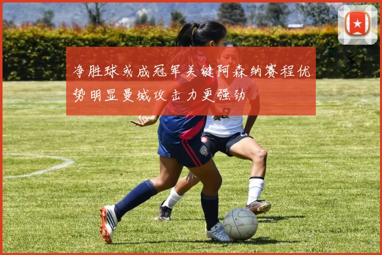 净胜球或成冠军关键阿森纳赛程优势明显曼城攻击力更强劲