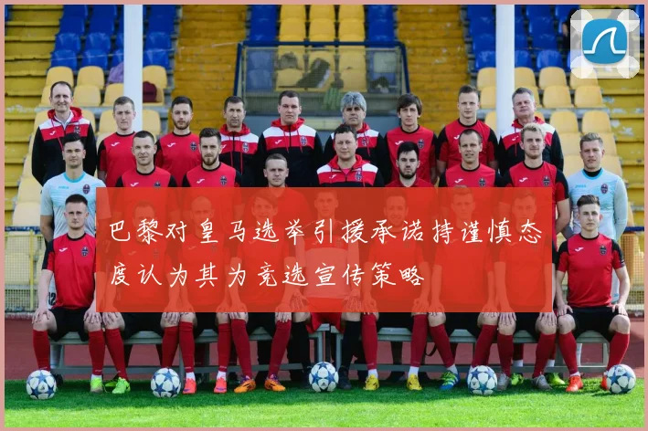 巴黎对皇马选举引援承诺持谨慎态度认为其为竞选宣传策略