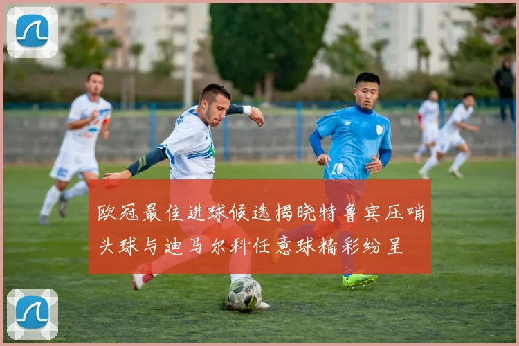 欧冠最佳进球候选揭晓特鲁宾压哨头球与迪马尔科任意球精彩纷呈