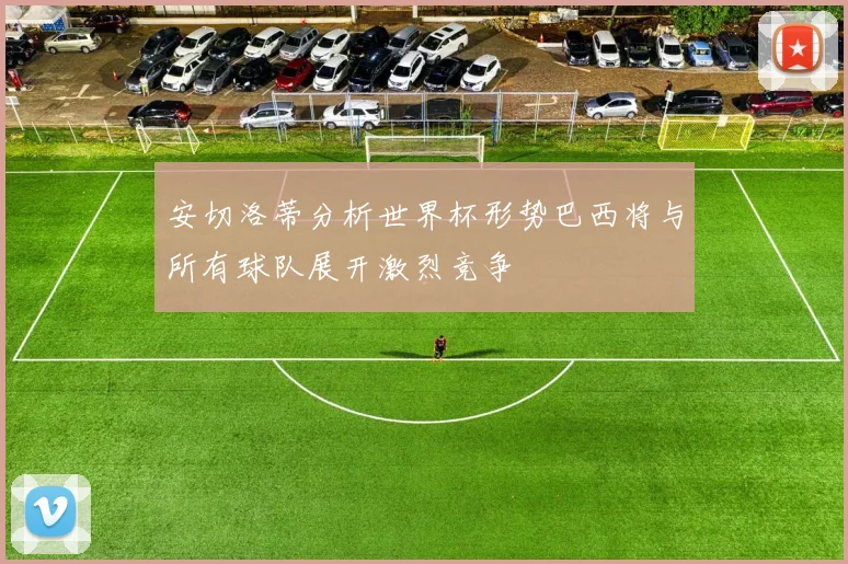 安切洛蒂分析世界杯形势巴西将与所有球队展开激烈竞争