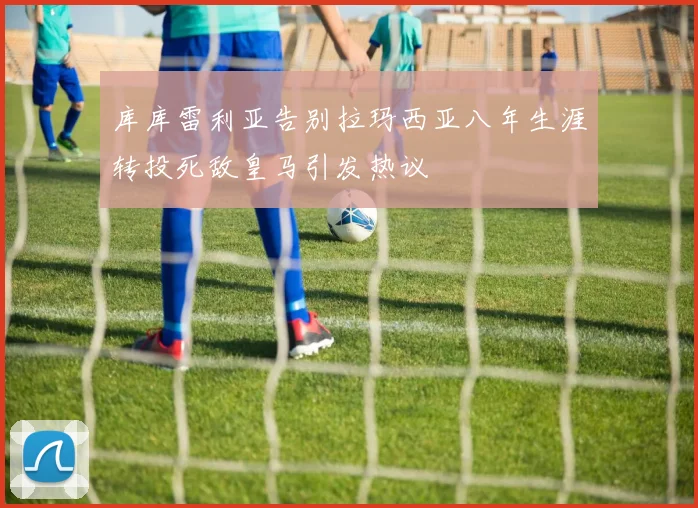 库库雷利亚告别拉玛西亚八年生涯转投死敌皇马引发热议