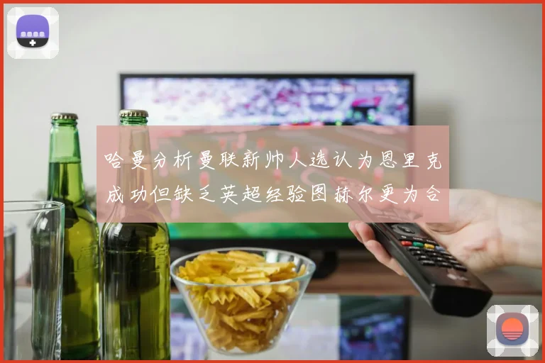 哈曼分析曼联新帅人选认为恩里克成功但缺乏英超经验图赫尔更为合适