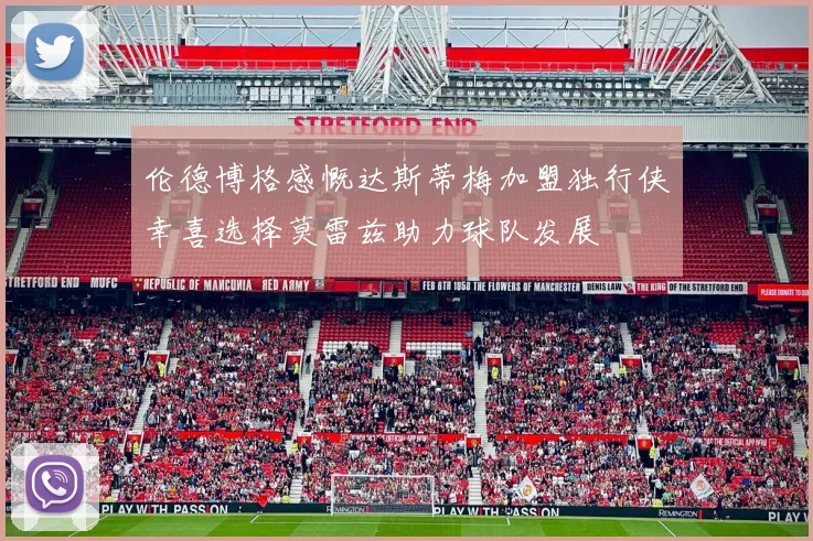 伦德博格感慨达斯蒂梅加盟独行侠幸喜选择莫雷兹助力球队发展