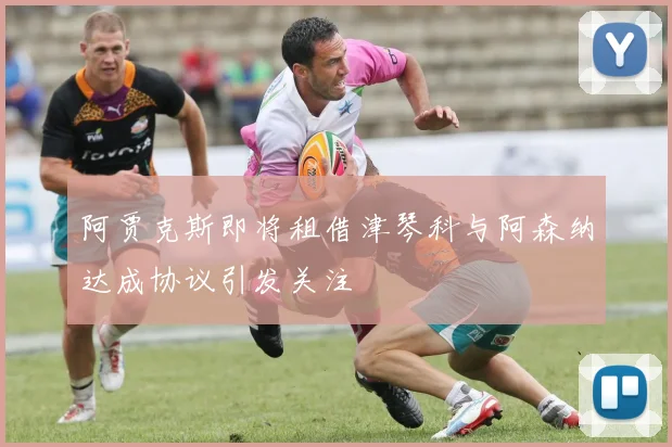 阿贾克斯即将租借津琴科与阿森纳达成协议引发关注