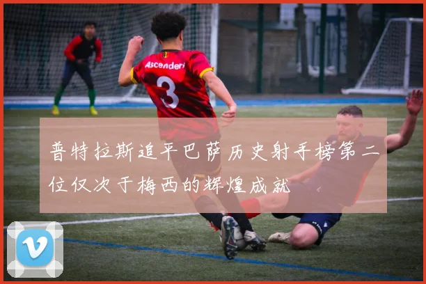 普特拉斯追平巴萨历史射手榜第二位仅次于梅西的辉煌成就